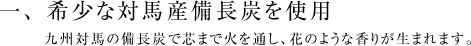 一、希少な対馬産備長炭を使用。九州対馬の備長炭で芯まで火を通し、花のような香りが生まれます。