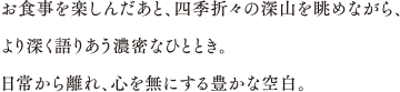 お食事を楽しんだあと、四季折々の深山を眺めながら、より深く語り合う濃密なひととき。日常から離れ、心を無にする豊かな空白。