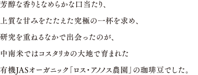 芳醇な香りとなめらかな口当たり、上質な甘みをたたえた究極の一杯を求め、研究を重ねるなかで出会ったのが、中南米ではコスタリカの大地で育まれた有機JASオーガニック「ロス・アノノス農園」の珈琲豆でした。